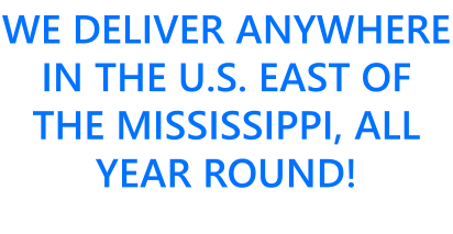 WE DELIVER ANYWHERE IN THE U.S. EAST OF THE MISSISSIPPI, ALL YEAR ROUND!
